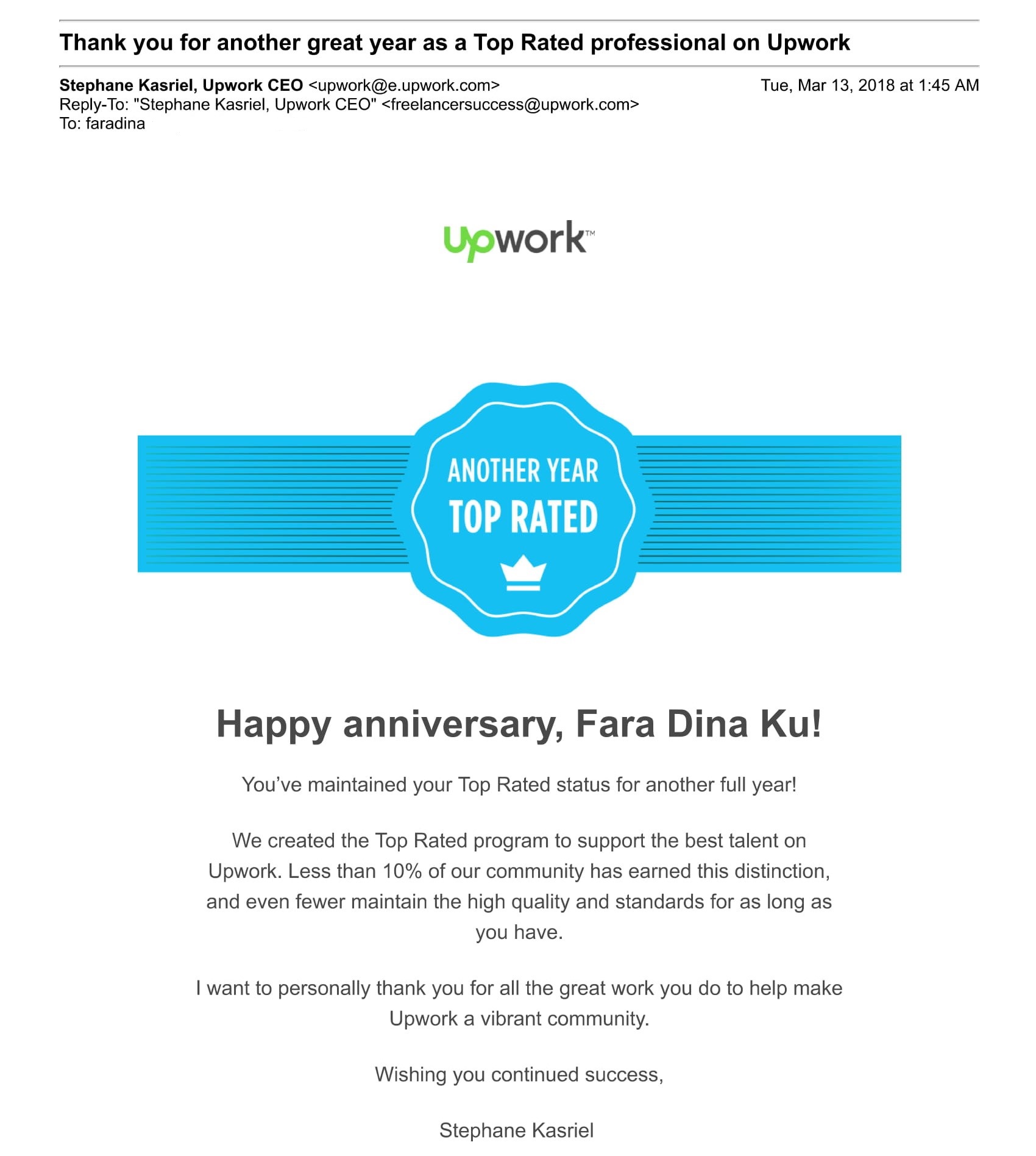 Happy anniversary, Fara Dina Ku!
You’ve maintained your Top Rated status for another full year!
We created the Top Rated program to support the best talent on Upwork. Less than 10% of our community has earned this distinction, and even fewer maintain the high quality and standards for as long as you have.
I want to personally thank you for all the great work you do to help make Upwork a vibrant community.
Wishing you continued success,
Stephane Kasriel 
CEO, Upwork
